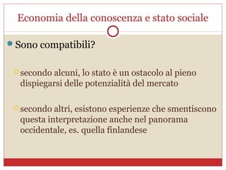 Economia della conoscenza e stato sociale

Sono compatibili?


  secondoalcuni, lo stato è un ostacolo al pieno
  dispiegarsi delle potenzialità del mercato

  secondo altri, esistono esperienze che smentiscono
  questa interpretazione anche nel panorama
  occidentale, es. quella finlandese
 