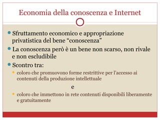 Economia della conoscenza e Internet

Sfruttamento economico e appropriazione
 privatistica del bene “conoscenza”
La conoscenza però è un bene non scarso, non rivale
 e non escludibile
Scontro tra:
    coloro che promuovono forme restrittive per l’accesso ai
     contenuti della produzione intellettuale
                              e
    coloro che immettono in rete contenuti disponibili liberamente
     e gratuitamente
 