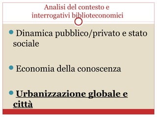 Analisi del contesto e
     interrogativi biblioteconomici

Dinamica pubblico/privato e stato
 sociale

Economia della conoscenza


Urbanizzazione globale e
 città
 