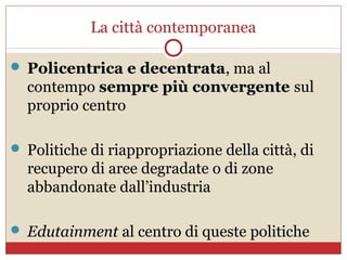 La città contemporanea

 Policentrica e decentrata, ma al
  contempo sempre più convergente sul
  proprio centro

 Politiche di riappropriazione della città, di
  recupero di aree degradate o di zone
  abbandonate dall’industria

 Edutainment al centro di queste politiche
 