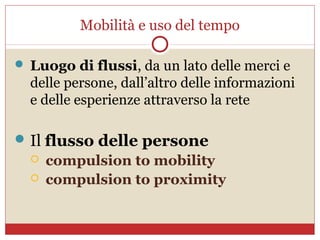 Mobilità e uso del tempo

 Luogo di flussi, da un lato delle merci e
  delle persone, dall’altro delle informazioni
  e delle esperienze attraverso la rete

 Il flusso delle persone
     compulsion to mobility
     compulsion to proximity
 