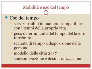 Mobilità e uso del tempo

 Uso del tempo
     servizi fruibili in maniera compatibile
      con i tempi della propria vita
     peso determinante del tempo del lavoro
      retribuito
     scarsità di tempo a disposizione delle
      persone
     modello delle città 24/7
     sincronizzazione e desincronizzazione
 