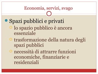 Economia, servizi, svago

 Spazi pubblici e privati
     lo spazio pubblico è ancora
      essenziale
     trasformazione della natura degli
      spazi pubblici
     necessità di attrarre funzioni
      economiche, finanziarie e
      residenziali
 