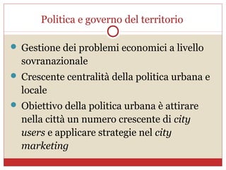 Politica e governo del territorio

 Gestione dei problemi economici a livello
  sovranazionale
 Crescente centralità della politica urbana e
  locale
 Obiettivo della politica urbana è attirare
  nella città un numero crescente di city
  users e applicare strategie nel city
  marketing
 