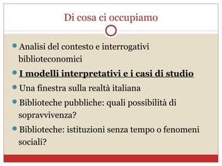 Di cosa ci occupiamo

Analisi del contesto e interrogativi
 biblioteconomici
I modelli interpretativi e i casi di studio
Una finestra sulla realtà italiana
Biblioteche pubbliche: quali possibilità di
 sopravvivenza?
Biblioteche: istituzioni senza tempo o fenomeni
 sociali?
 