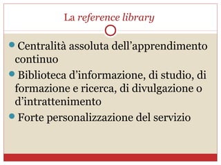 La reference library

Centralità assoluta dell’apprendimento
 continuo
Biblioteca d’informazione, di studio, di
 formazione e ricerca, di divulgazione o
 d’intrattenimento
Forte personalizzazione del servizio
 