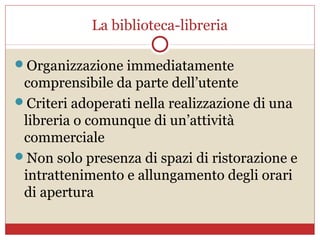 La biblioteca-libreria

Organizzazione immediatamente
 comprensibile da parte dell’utente
Criteri adoperati nella realizzazione di una
 libreria o comunque di un’attività
 commerciale
Non solo presenza di spazi di ristorazione e
 intrattenimento e allungamento degli orari
 di apertura
 