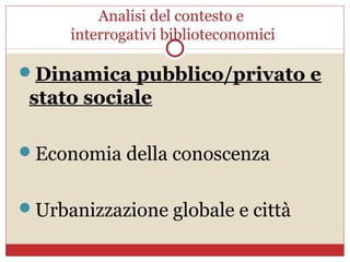 Analisi del contesto e
     interrogativi biblioteconomici

Dinamica pubblico/privato e
 stato sociale

Economia della conoscenza


Urbanizzazione globale e città
 