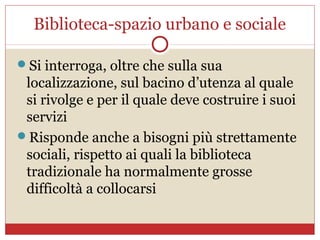 Biblioteca-spazio urbano e sociale

Si interroga, oltre che sulla sua
 localizzazione, sul bacino d’utenza al quale
 si rivolge e per il quale deve costruire i suoi
 servizi
Risponde anche a bisogni più strettamente
 sociali, rispetto ai quali la biblioteca
 tradizionale ha normalmente grosse
 difficoltà a collocarsi
 