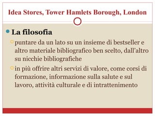 Idea Stores, Tower Hamlets Borough, London

La filosofia
  puntareda un lato su un insieme di bestseller e
  altro materiale bibliografico ben scelto, dall’altro
  su nicchie bibliografiche
  inpiù offrire altri servizi di valore, come corsi di
  formazione, informazione sulla salute e sul
  lavoro, attività culturale e di intrattenimento
 