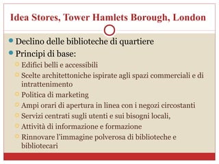 Idea Stores, Tower Hamlets Borough, London

Declino delle biblioteche di quartiere
Principi di base:
  Edifici belli e accessibili
  Scelte architettoniche ispirate agli spazi commerciali e di
   intrattenimento
  Politica di marketing

  Ampi orari di apertura in linea con i negozi circostanti

  Servizi centrati sugli utenti e sui bisogni locali,

  Attività di informazione e formazione

  Rinnovare l’immagine polverosa di biblioteche e
   bibliotecari
 
