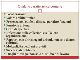 Qualche caratteristica comune
Localizzazione
Valore architettonico
Presenza nell’edificio di spazi per altre funzioni
Funzione urbana
Orari di apertura
Riflessione sulle collezioni e sulla loro
 organizzazione
Rapporti con altri soggetti urbani, non solo di area
 culturale
Molteplicità degli usi previsti
Successo di pubblico
Luoghi di svago, non solo di studio e di lavoro
 