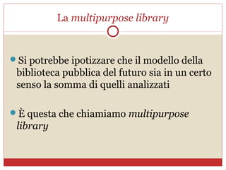 La multipurpose library


Si potrebbe ipotizzare che il modello della
 biblioteca pubblica del futuro sia in un certo
 senso la somma di quelli analizzati

È questa che chiamiamo multipurpose
 library
 