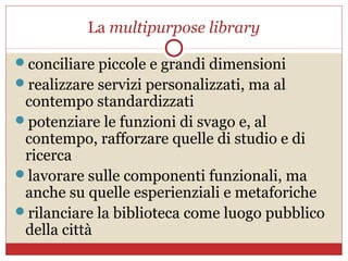 La multipurpose library

conciliare piccole e grandi dimensioni
realizzare servizi personalizzati, ma al
 contempo standardizzati
potenziare le funzioni di svago e, al
 contempo, rafforzare quelle di studio e di
 ricerca
lavorare sulle componenti funzionali, ma
 anche su quelle esperienziali e metaforiche
rilanciare la biblioteca come luogo pubblico
 della città
 