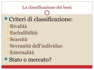 La classificazione dei beni

Criteri di classificazione:
 Rivalità
 Escludibilità
 Scarsità
 Sovranità dell’individuo
 Esternalità

Stato o mercato?
 