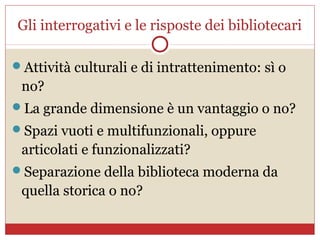 Gli interrogativi e le risposte dei bibliotecari

Attività culturali e di intrattenimento: sì o
 no?
La grande dimensione è un vantaggio o no?
Spazi vuoti e multifunzionali, oppure
 articolati e funzionalizzati?
Separazione della biblioteca moderna da
 quella storica o no?
 