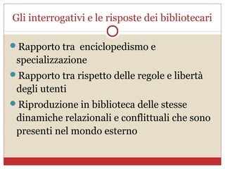 Gli interrogativi e le risposte dei bibliotecari

Rapporto tra enciclopedismo e
 specializzazione
Rapporto tra rispetto delle regole e libertà
 degli utenti
Riproduzione in biblioteca delle stesse
 dinamiche relazionali e conflittuali che sono
 presenti nel mondo esterno
 