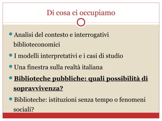Di cosa ci occupiamo

Analisi del contesto e interrogativi

 biblioteconomici
I modelli interpretativi e i casi di studio

Una finestra sulla realtà italiana

Biblioteche pubbliche: quali possibilità di

 sopravvivenza?
Biblioteche: istituzioni senza tempo o fenomeni

 sociali?
 
