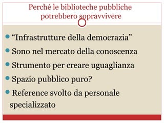 Perché le biblioteche pubbliche
         potrebbero sopravvivere

“Infrastrutture della democrazia”
Sono nel mercato della conoscenza
Strumento per creare uguaglianza
Spazio pubblico puro?
Reference svolto da personale
 specializzato
 