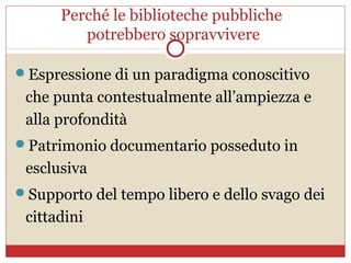 Perché le biblioteche pubbliche
         potrebbero sopravvivere

Espressione di un paradigma conoscitivo
 che punta contestualmente all’ampiezza e
 alla profondità
Patrimonio documentario posseduto in
 esclusiva
Supporto del tempo libero e dello svago dei
 cittadini
 