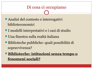 Di cosa ci occupiamo

Analisi del contesto e interrogativi
 biblioteconomici
I modelli interpretativi e i casi di studio
Una finestra sulla realtà italiana
Biblioteche pubbliche: quali possibilità di
 sopravvivenza?
Biblioteche: istituzioni senza tempo o
 fenomeni sociali?
 