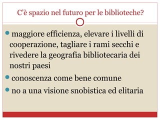 C’è spazio nel futuro per le biblioteche?

maggiore efficienza, elevare i livelli di
 cooperazione, tagliare i rami secchi e
 rivedere la geografia bibliotecaria dei
 nostri paesi
conoscenza come bene comune
no a una visione snobistica ed elitaria
 