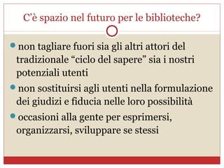 C’è spazio nel futuro per le biblioteche?

non tagliare fuori sia gli altri attori del
 tradizionale “ciclo del sapere” sia i nostri
 potenziali utenti
non sostituirsi agli utenti nella formulazione
 dei giudizi e fiducia nelle loro possibilità
occasioni alla gente per esprimersi,
 organizzarsi, sviluppare se stessi
 