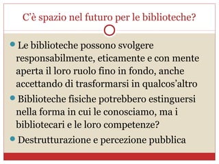 C’è spazio nel futuro per le biblioteche?

Le biblioteche possono svolgere
 responsabilmente, eticamente e con mente
 aperta il loro ruolo fino in fondo, anche
 accettando di trasformarsi in qualcos’altro
Biblioteche fisiche potrebbero estinguersi
 nella forma in cui le conosciamo, ma i
 bibliotecari e le loro competenze?
Destrutturazione e percezione pubblica
 