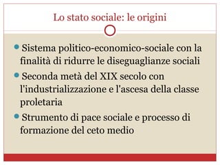 Lo stato sociale: le origini

Sistema politico-economico-sociale con la
 finalità di ridurre le diseguaglianze sociali
Seconda metà del XIX secolo con
 l'industrializzazione e l'ascesa della classe
 proletaria
Strumento di pace sociale e processo di
 formazione del ceto medio
 