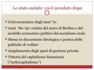 Lo stato sociale: cos’è accaduto dopo


Crisi economica degli anni ’70
Anni ‘80-’90: caduta del muro di Berlino e del
 modello economico-politico del socialismo reale
Messa in discussione ideologica e pratica delle
 politiche di welfare
Ampliamento degli spazi di gestione privata
Vittoria del capitalismo finanziario
 (“turbocapitalismo”)
 