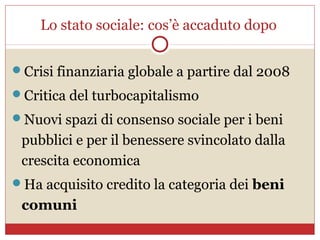 Lo stato sociale: cos’è accaduto dopo


Crisi finanziaria globale a partire dal 2008
Critica del turbocapitalismo
Nuovi spazi di consenso sociale per i beni
 pubblici e per il benessere svincolato dalla
 crescita economica
Ha acquisito credito la categoria dei beni
 comuni
 
