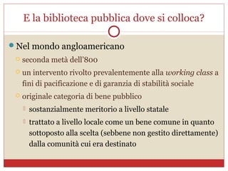 E la biblioteca pubblica dove si colloca?

Nel mondo angloamericano
    seconda metà dell’800
    un intervento rivolto prevalentemente alla working class a
     fini di pacificazione e di garanzia di stabilità sociale
    originale categoria di bene pubblico
        sostanzialmente meritorio a livello statale
        trattato a livello locale come un bene comune in quanto
         sottoposto alla scelta (sebbene non gestito direttamente)
         dalla comunità cui era destinato
 