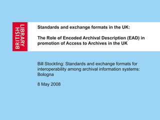 Standards and exchange formats in the UK:
The Role of Encoded Archival Description (EAD) in
promotion of Access to Archives in the UK
Bill Stockting: Standards and exchange formats for
interoperability among archival information systems:
Bologna
8 May 2008
 
