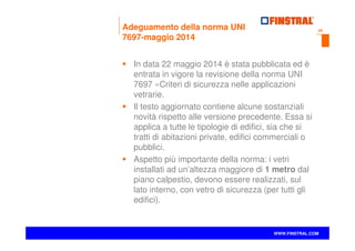 29
www.finstral.com ©
WWW.FINSTRAL.COM
Adeguamento della norma UNI
7697-maggio 2014
In data 22 maggio 2014 è stata pubblicata ed è
entrata in vigore la revisione della norma UNI
7697 «Criteri di sicurezza nelle applicazioni
vetrarie.
Il testo aggiornato contiene alcune sostanziali
novità rispetto alle versione precedente. Essa si
applica a tutte le tipologie di edifici, sia che si
tratti di abitazioni private, edifici commerciali o
pubblici.
Aspetto più importante della norma: i vetri
installati ad un’altezza maggiore di 1 metro dal
piano calpestio, devono essere realizzati, sul
lato interno, con vetro di sicurezza (per tutti gli
edifici).
 