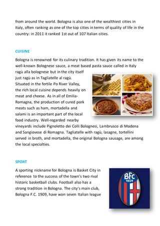 from around the world. Bologna is also one of the wealthiest cities in
Italy, often ranking as one of the top cities in terms of quality of life in the
country: in 2011 it ranked 1st out of 107 Italian cities.
CUISINE
Bologna is renowned for its culinary tradition. It has given its name to the
well-known Bolognese sauce, a meat based pasta sauce called in Italy
ragù alla bolognese but in the city itself
just ragù as in Tagliatelle al ragù.
Situated in the fertile Po River Valley,
the rich local cuisine depends heavily on
meat and cheese. As in all of Emilia-
Romagna, the production of cured pork
meats such as ham, mortadella and
salami is an important part of the local
food industry. Well-regarded nearby
vineyards include Pignoletto dei Colli Bolognesi, Lambrusco di Modena
and Sangiovese di Romagna. Tagliatelle with ragù, lasagne, tortellini
served in broth, and mortadella, the original Bologna sausage, are among
the local specialties.
SPORT
A sporting nickname for Bologna is Basket City in
reference to the success of the town's two rival
historic basketball clubs. Football also has a
strong tradition in Bologna. The city's main club,
Bologna F.C. 1909, have won seven Italian league
 