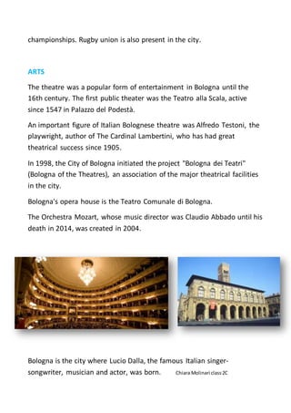 championships. Rugby union is also present in the city.
ARTS
The theatre was a popular form of entertainment in Bologna until the
16th century. The first public theater was the Teatro alla Scala, active
since 1547 in Palazzo del Podestà.
An important figure of Italian Bolognese theatre was Alfredo Testoni, the
playwright, author of The Cardinal Lambertini, who has had great
theatrical success since 1905.
In 1998, the City of Bologna initiated the project "Bologna dei Teatri"
(Bologna of the Theatres), an association of the major theatrical facilities
in the city.
Bologna's opera house is the Teatro Comunale di Bologna.
The Orchestra Mozart, whose music director was Claudio Abbado until his
death in 2014, was created in 2004.
Bologna is the city where Lucio Dalla, the famous Italian singer-
songwriter, musician and actor, was born. Chiara Molinari class2C
 