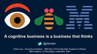 @pieroleo
A  cognitive  business  is a  business  that thinks
Pietro  Leo  – Executive  Architect  -­ IBM  Italy  CTO  for  Big  Data  Analytics  &  Watson
IBM  Academy  of  Technology  Leadership  Team
 