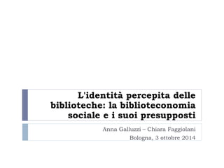 L'identità percepita delle 
biblioteche: la biblioteconomia 
sociale e i suoi presupposti 
Anna Galluzzi – Chiara Faggiolani 
Bologna, 3 ottobre 2014 
 