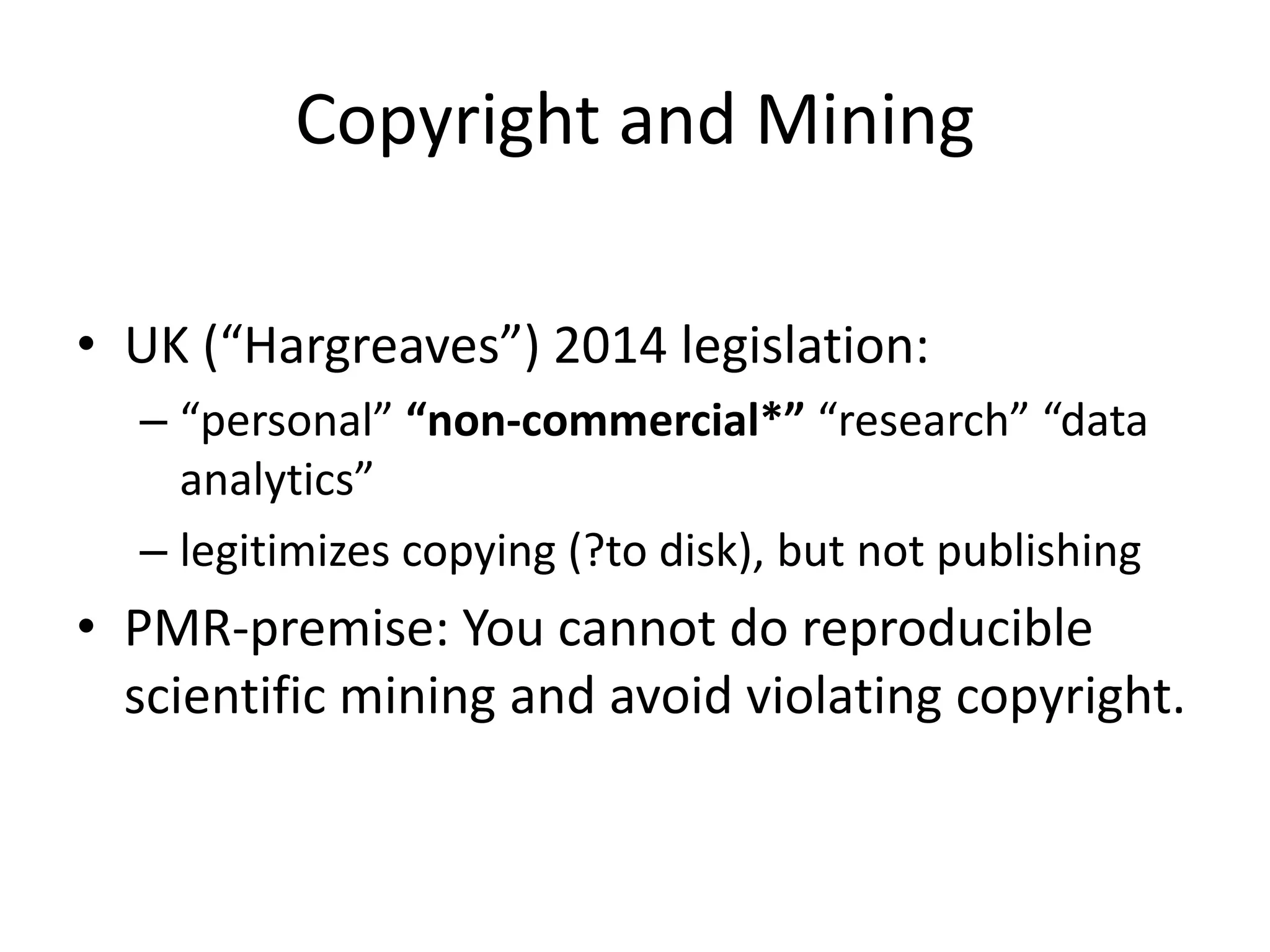 Copyright and Mining
• UK (“Hargreaves”) 2014 legislation:
– “personal” “non-commercial*” “research” “data
analytics”
– legitimizes copying (?to disk), but not publishing
• PMR-premise: You cannot do reproducible
scientific mining and avoid violating copyright.
 