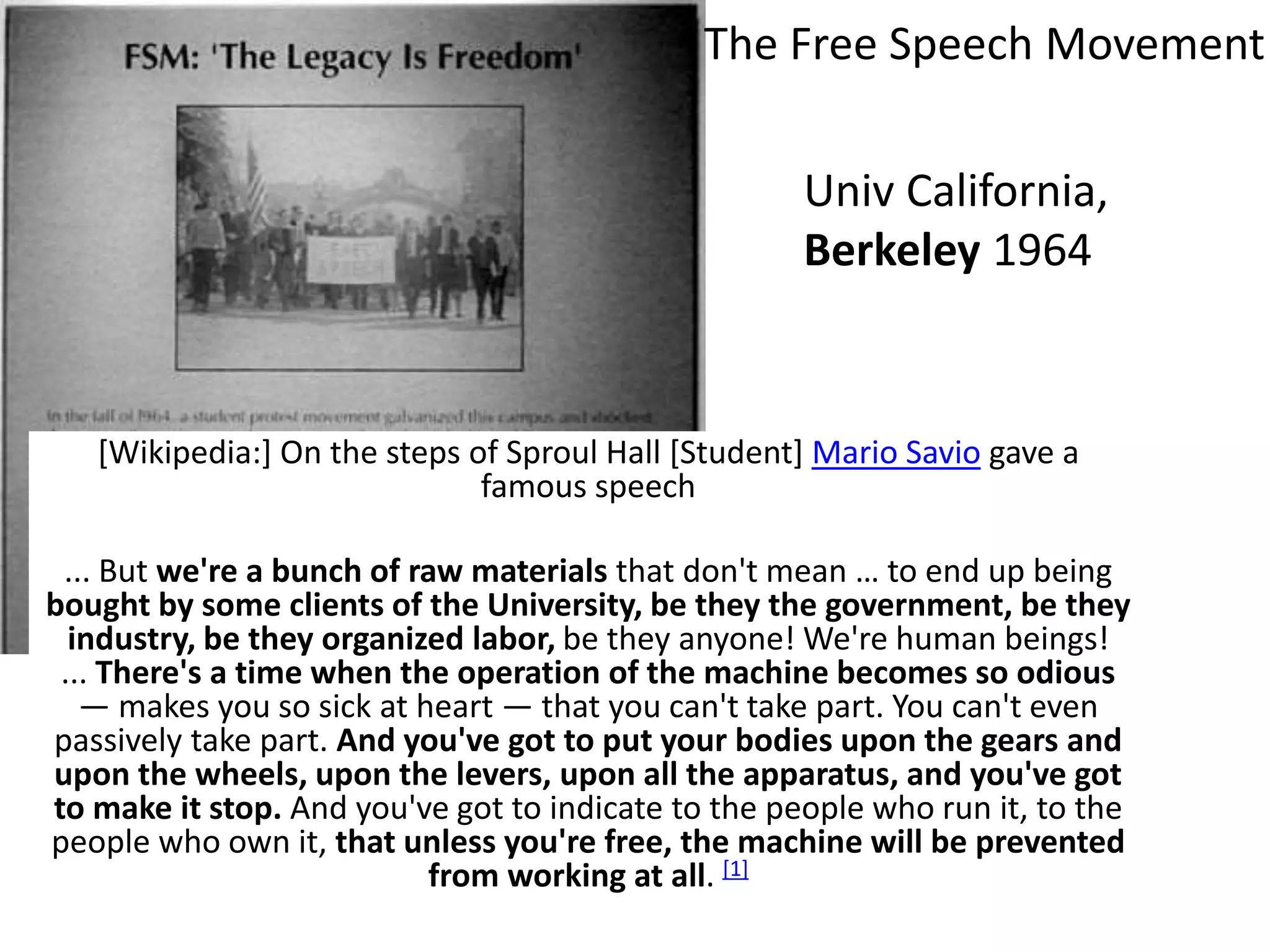 [Wikipedia:] On the steps of Sproul Hall [Student] Mario Savio gave a
famous speech
... But we're a bunch of raw materials that don't mean … to end up being
bought by some clients of the University, be they the government, be they
industry, be they organized labor, be they anyone! We're human beings!
... There's a time when the operation of the machine becomes so odious
— makes you so sick at heart — that you can't take part. You can't even
passively take part. And you've got to put your bodies upon the gears and
upon the wheels, upon the levers, upon all the apparatus, and you've got
to make it stop. And you've got to indicate to the people who run it, to the
people who own it, that unless you're free, the machine will be prevented
from working at all. [1]
Univ California,
Berkeley 1964
The Free Speech Movement
 