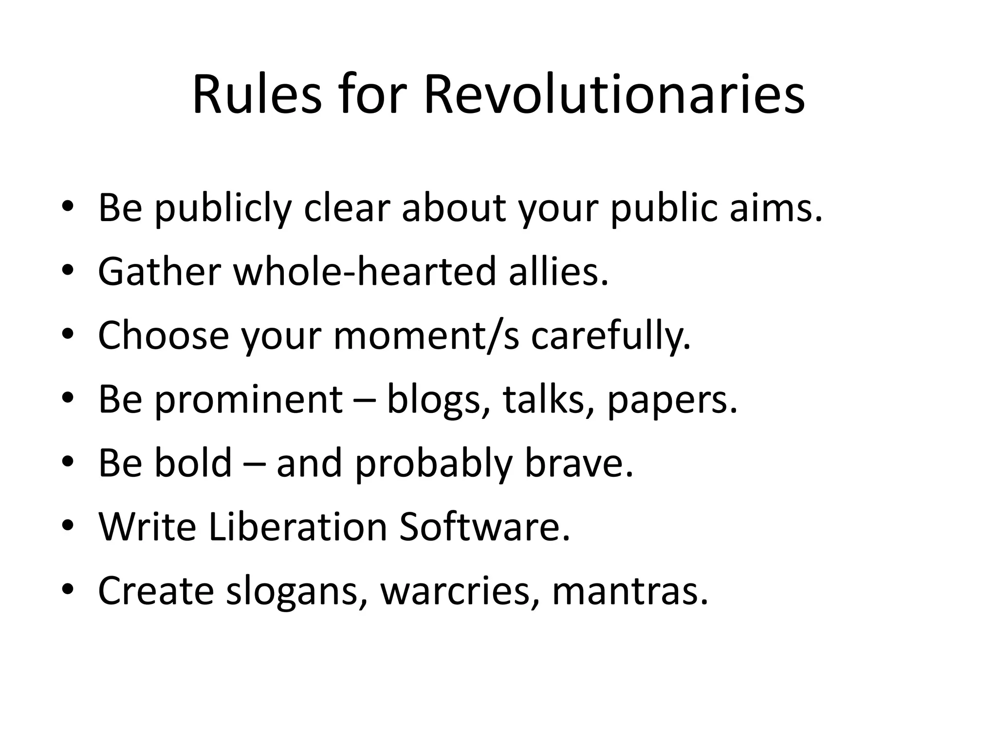 Rules for Revolutionaries
• Be publicly clear about your public aims.
• Gather whole-hearted allies.
• Choose your moment/s carefully.
• Be prominent – blogs, talks, papers.
• Be bold – and probably brave.
• Write Liberation Software.
• Create slogans, warcries, mantras.
 