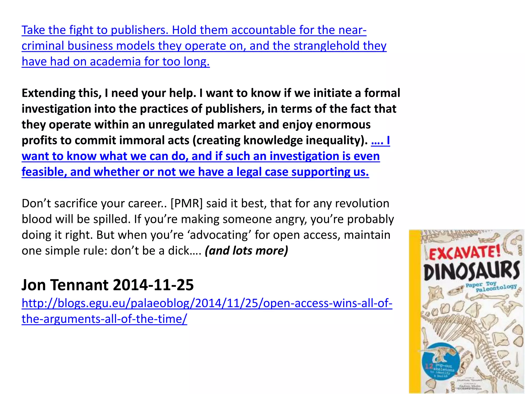 Take the fight to publishers. Hold them accountable for the near-
criminal business models they operate on, and the stranglehold they
have had on academia for too long.
Extending this, I need your help. I want to know if we initiate a formal
investigation into the practices of publishers, in terms of the fact that
they operate within an unregulated market and enjoy enormous
profits to commit immoral acts (creating knowledge inequality). …. I
want to know what we can do, and if such an investigation is even
feasible, and whether or not we have a legal case supporting us.
Don’t sacrifice your career.. [PMR] said it best, that for any revolution
blood will be spilled. If you’re making someone angry, you’re probably
doing it right. But when you’re ‘advocating’ for open access, maintain
one simple rule: don’t be a dick…. (and lots more)
Jon Tennant 2014-11-25
http://blogs.egu.eu/palaeoblog/2014/11/25/open-access-wins-all-of-
the-arguments-all-of-the-time/
 