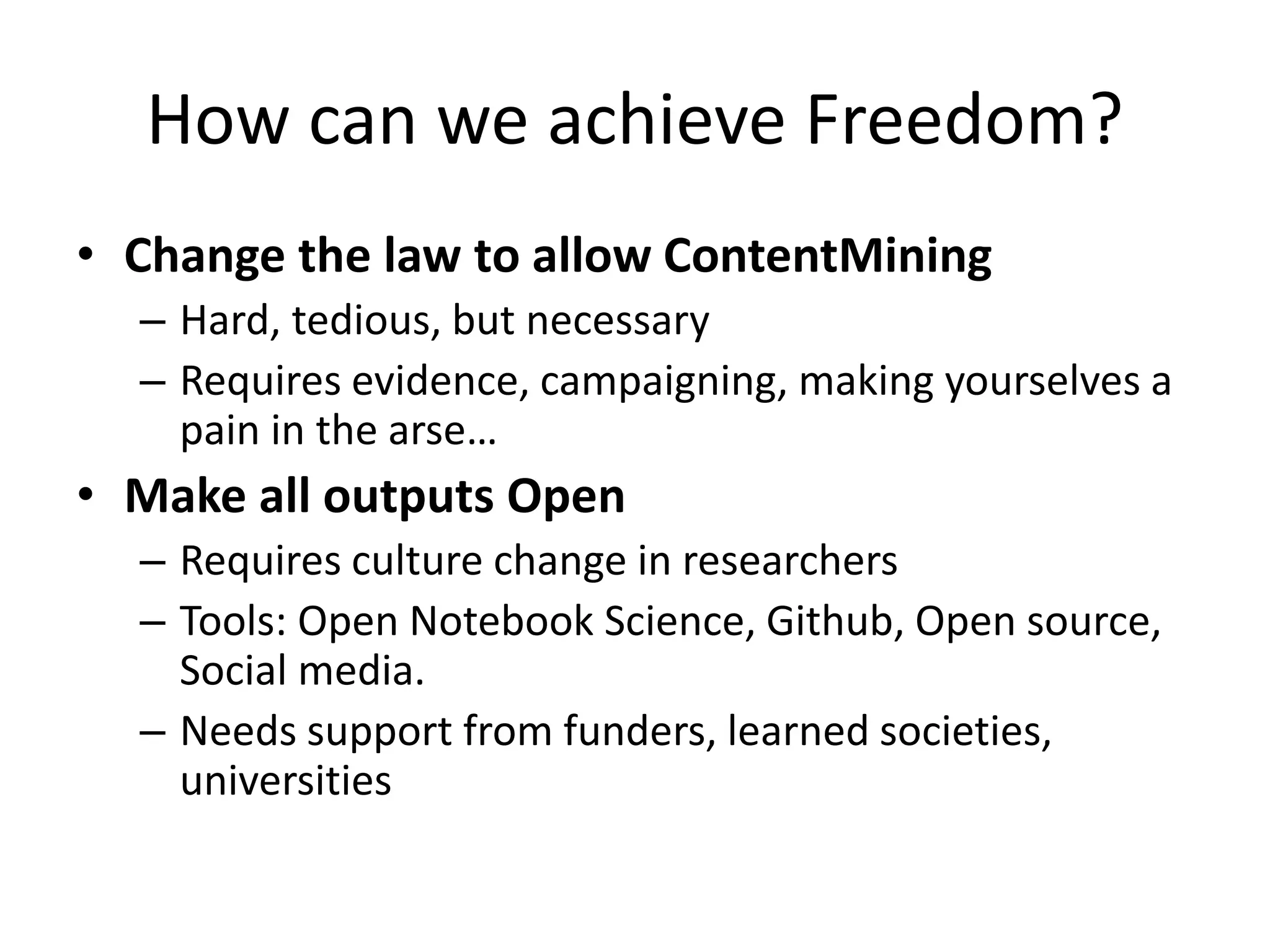 How can we achieve Freedom?
• Change the law to allow ContentMining
– Hard, tedious, but necessary
– Requires evidence, campaigning, making yourselves a
pain in the arse…
• Make all outputs Open
– Requires culture change in researchers
– Tools: Open Notebook Science, Github, Open source,
Social media.
– Needs support from funders, learned societies,
universities
 