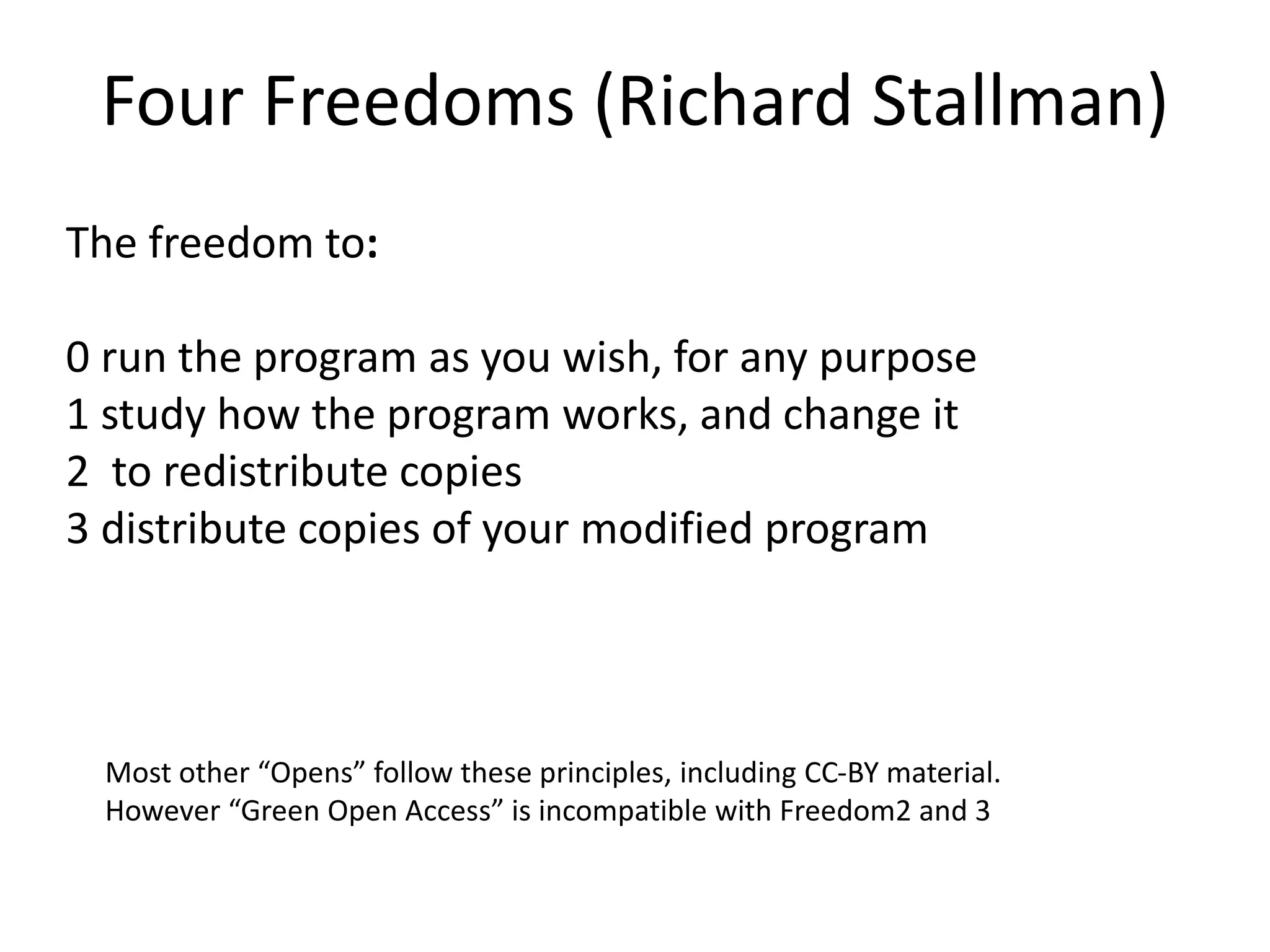 Four Freedoms (Richard Stallman)
The freedom to:
0 run the program as you wish, for any purpose
1 study how the program works, and change it
2 to redistribute copies
3 distribute copies of your modified program
Most other “Opens” follow these principles, including CC-BY material.
However “Green Open Access” is incompatible with Freedom2 and 3
 