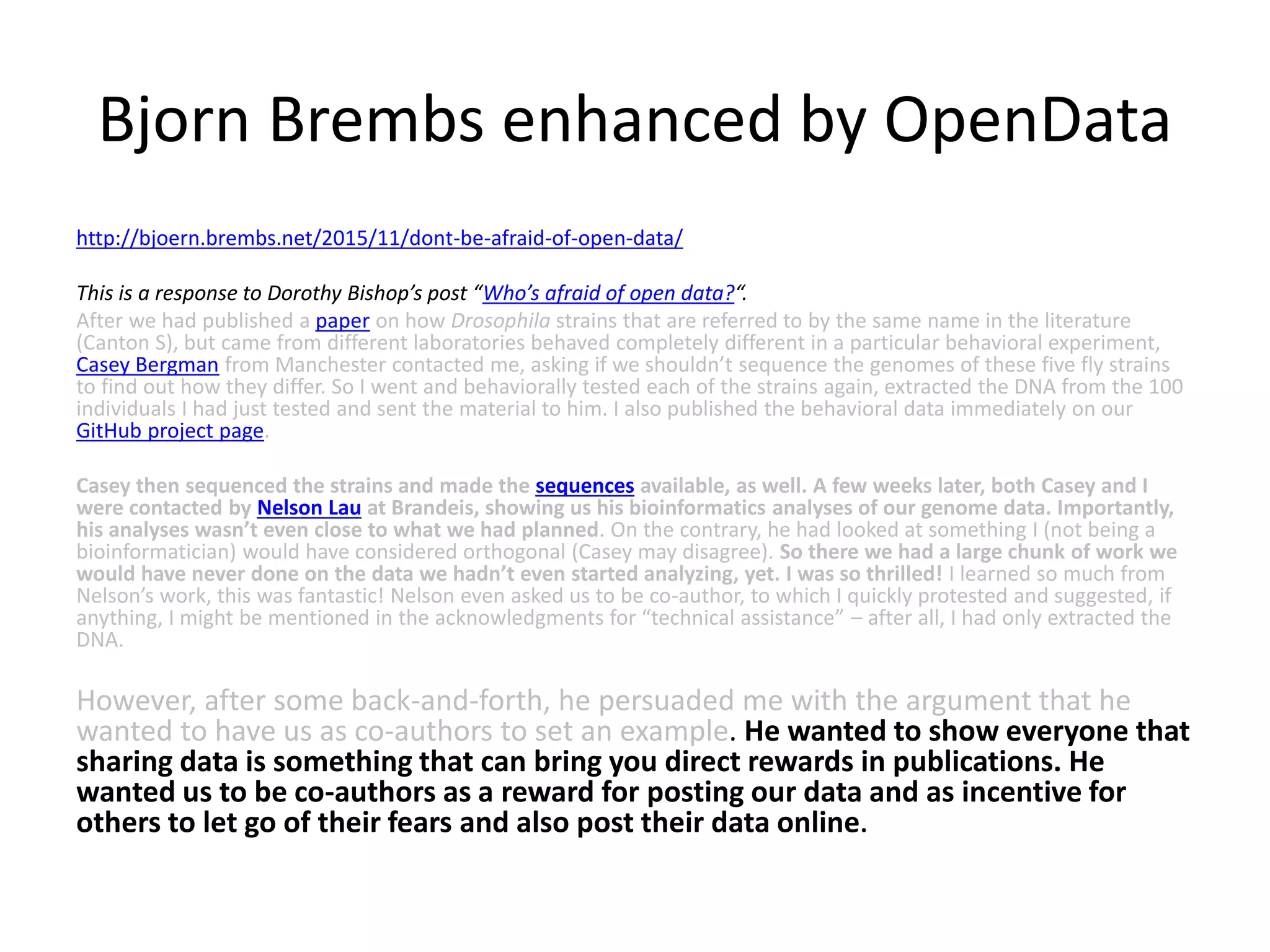 Bjorn Brembs enhanced by OpenData
http://bjoern.brembs.net/2015/11/dont-be-afraid-of-open-data/
This is a response to Dorothy Bishop’s post “Who’s afraid of open data?“.
After we had published a paper on how Drosophila strains that are referred to by the same name in the literature
(Canton S), but came from different laboratories behaved completely different in a particular behavioral experiment,
Casey Bergman from Manchester contacted me, asking if we shouldn’t sequence the genomes of these five fly strains
to find out how they differ. So I went and behaviorally tested each of the strains again, extracted the DNA from the 100
individuals I had just tested and sent the material to him. I also published the behavioral data immediately on our
GitHub project page.
Casey then sequenced the strains and made the sequences available, as well. A few weeks later, both Casey and I
were contacted by Nelson Lau at Brandeis, showing us his bioinformatics analyses of our genome data. Importantly,
his analyses wasn’t even close to what we had planned. On the contrary, he had looked at something I (not being a
bioinformatician) would have considered orthogonal (Casey may disagree). So there we had a large chunk of work we
would have never done on the data we hadn’t even started analyzing, yet. I was so thrilled! I learned so much from
Nelson’s work, this was fantastic! Nelson even asked us to be co-author, to which I quickly protested and suggested, if
anything, I might be mentioned in the acknowledgments for “technical assistance” – after all, I had only extracted the
DNA.
However, after some back-and-forth, he persuaded me with the argument that he
wanted to have us as co-authors to set an example. He wanted to show everyone that
sharing data is something that can bring you direct rewards in publications. He
wanted us to be co-authors as a reward for posting our data and as incentive for
others to let go of their fears and also post their data online.
 