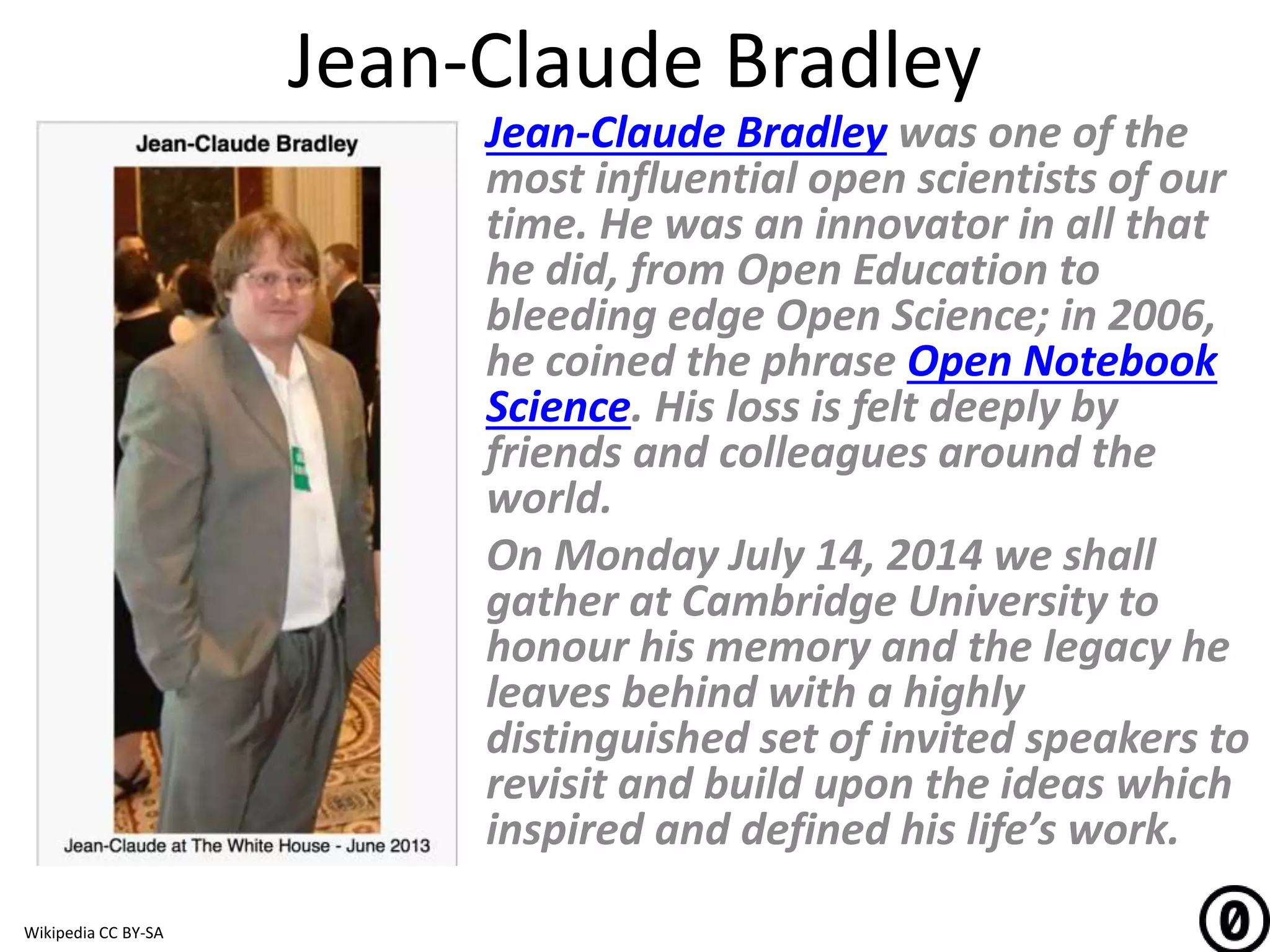 Jean-Claude Bradley
Jean-Claude Bradley was one of the
most influential open scientists of our
time. He was an innovator in all that
he did, from Open Education to
bleeding edge Open Science; in 2006,
he coined the phrase Open Notebook
Science. His loss is felt deeply by
friends and colleagues around the
world.
On Monday July 14, 2014 we shall
gather at Cambridge University to
honour his memory and the legacy he
leaves behind with a highly
distinguished set of invited speakers to
revisit and build upon the ideas which
inspired and defined his life’s work.
Wikipedia CC BY-SA
 
