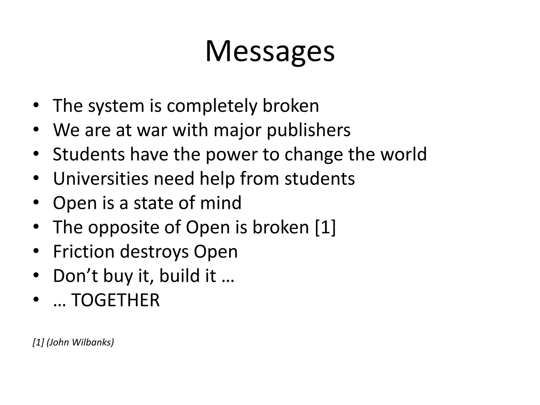Messages
• The system is completely broken
• We are at war with major publishers
• Students have the power to change the world
• Universities need help from students
• Open is a state of mind
• The opposite of Open is broken [1]
• Friction destroys Open
• Don’t buy it, build it …
• … TOGETHER
[1] (John Wilbanks)
 