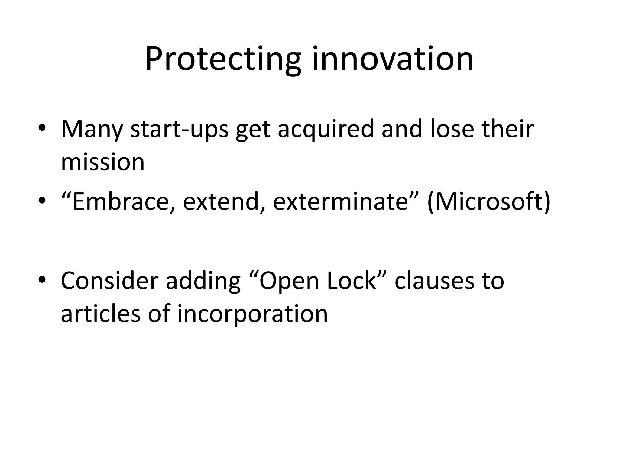Protecting innovation
• Many start-ups get acquired and lose their
mission
• “Embrace, extend, exterminate” (Microsoft)
• Consider adding “Open Lock” clauses to
articles of incorporation
 