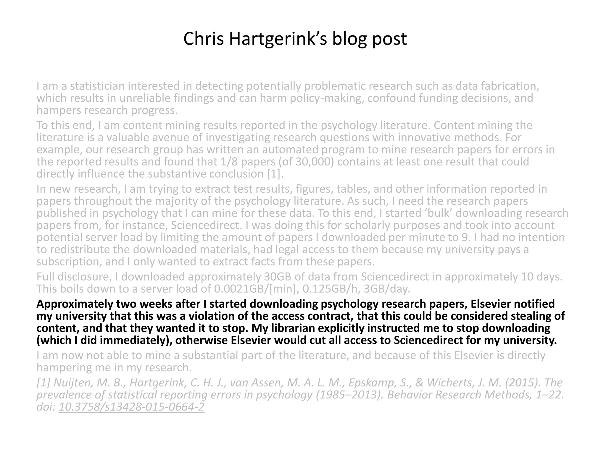 I am a statistician interested in detecting potentially problematic research such as data fabrication,
which results in unreliable findings and can harm policy-making, confound funding decisions, and
hampers research progress.
To this end, I am content mining results reported in the psychology literature. Content mining the
literature is a valuable avenue of investigating research questions with innovative methods. For
example, our research group has written an automated program to mine research papers for errors in
the reported results and found that 1/8 papers (of 30,000) contains at least one result that could
directly influence the substantive conclusion [1].
In new research, I am trying to extract test results, figures, tables, and other information reported in
papers throughout the majority of the psychology literature. As such, I need the research papers
published in psychology that I can mine for these data. To this end, I started ‘bulk’ downloading research
papers from, for instance, Sciencedirect. I was doing this for scholarly purposes and took into account
potential server load by limiting the amount of papers I downloaded per minute to 9. I had no intention
to redistribute the downloaded materials, had legal access to them because my university pays a
subscription, and I only wanted to extract facts from these papers.
Full disclosure, I downloaded approximately 30GB of data from Sciencedirect in approximately 10 days.
This boils down to a server load of 0.0021GB/[min], 0.125GB/h, 3GB/day.
Approximately two weeks after I started downloading psychology research papers, Elsevier notified
my university that this was a violation of the access contract, that this could be considered stealing of
content, and that they wanted it to stop. My librarian explicitly instructed me to stop downloading
(which I did immediately), otherwise Elsevier would cut all access to Sciencedirect for my university.
I am now not able to mine a substantial part of the literature, and because of this Elsevier is directly
hampering me in my research.
[1] Nuijten, M. B., Hartgerink, C. H. J., van Assen, M. A. L. M., Epskamp, S., & Wicherts, J. M. (2015). The
prevalence of statistical reporting errors in psychology (1985–2013). Behavior Research Methods, 1–22.
doi: 10.3758/s13428-015-0664-2
Chris Hartgerink’s blog post
 
