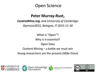 Open Science
Peter Murray-Rust,
ContentMine.org, and University of Cambridge
Opencon2015, Bologna, IT 2015-11-18
What is “Open”?
Why is it essential?
Open Data
Content Mining – a battle we must win
Young researchers are the present (Mike Eisen)
 